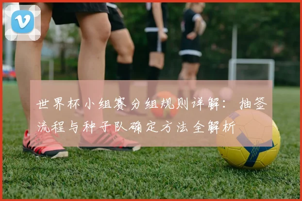 世界杯小组赛分组规则详解:抽签流程与种子队确定方法全解析
