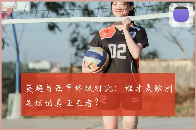 英超与西甲终极对比:谁才是欧洲足坛的真正王者?