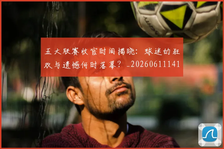 五大联赛收官时间揭晓:球迷的狂欢与遗憾何时落幕?_20260611141705
