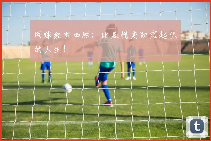 网球经典回顾:比剧情更跌宕起伏的人生!