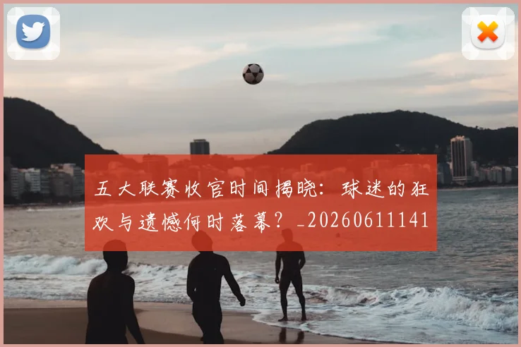 五大联赛收官时间揭晓:球迷的狂欢与遗憾何时落幕?_20260611141705