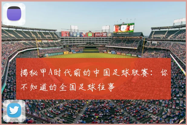 揭秘甲A时代前的中国足球联赛：你不知道的全国足球往事